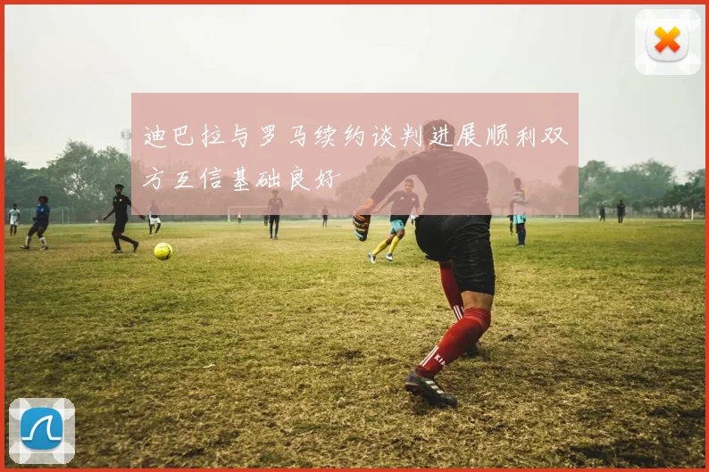 迪巴拉与罗马续约谈判进展顺利双方互信基础良好