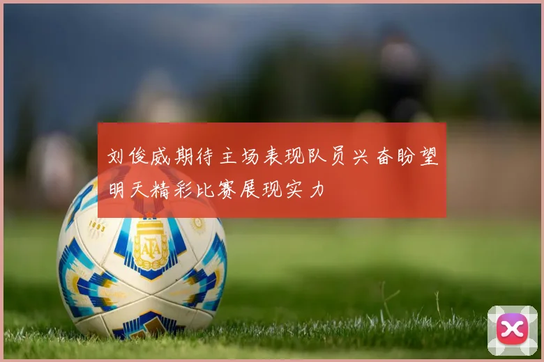 刘俊威期待主场表现队员兴奋盼望明天精彩比赛展现实力
