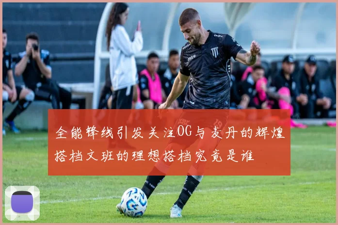 全能锋线引发关注OG与麦丹的辉煌搭档文班的理想搭档究竟是谁