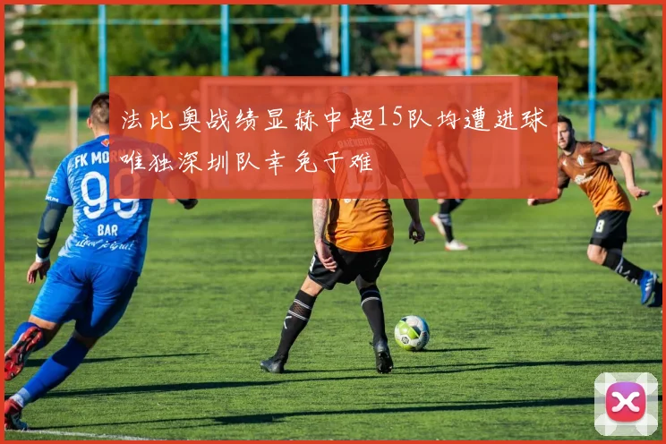 法比奥战绩显赫中超15队均遭进球唯独深圳队幸免于难