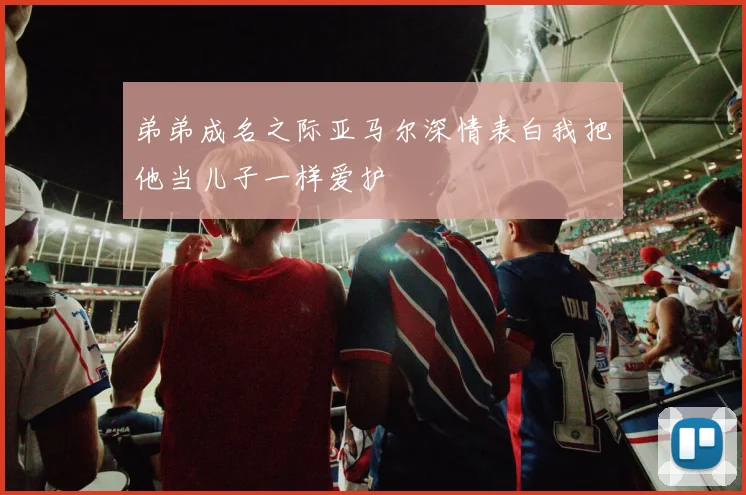 弟弟成名之际亚马尔深情表白我把他当儿子一样爱护