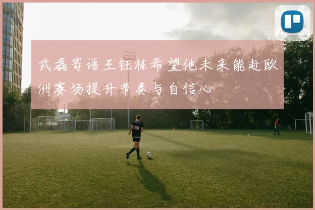 武磊寄语王钰栋希望他未来能赴欧洲赛场提升节奏与自信心