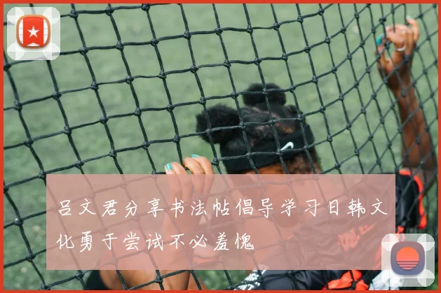 吕文君分享书法帖倡导学习日韩文化勇于尝试不必羞愧