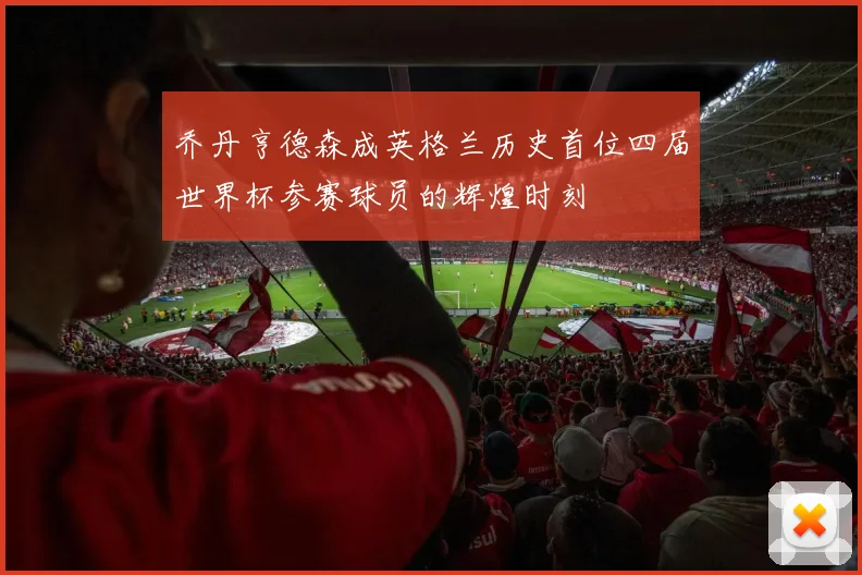 乔丹亨德森成英格兰历史首位四届世界杯参赛球员的辉煌时刻