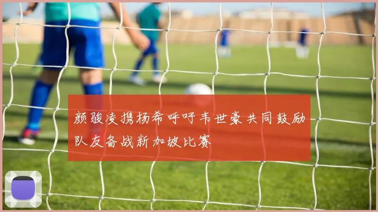 颜骏凌携杨希呼吁韦世豪共同鼓励队友备战新加坡比赛