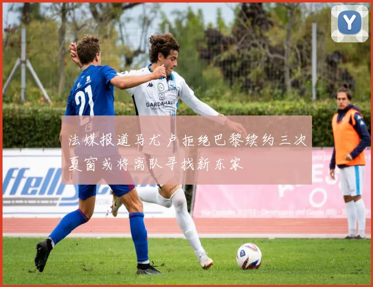 法媒报道马尤卢拒绝巴黎续约三次夏窗或将离队寻找新东家