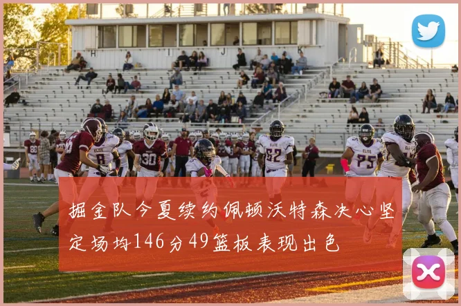 掘金队今夏续约佩顿沃特森决心坚定场均146分49篮板表现出色